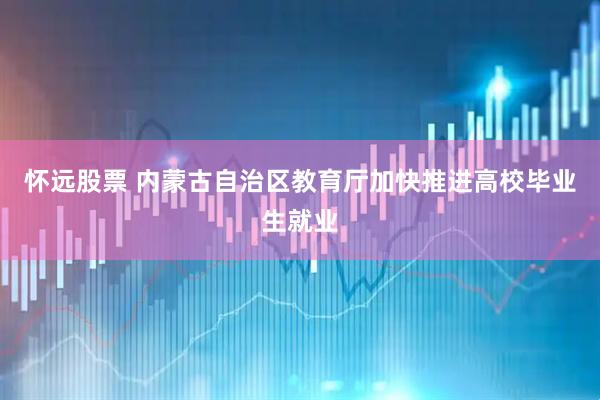 怀远股票 内蒙古自治区教育厅加快推进高校毕业生就业