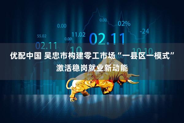 优配中国 吴忠市构建零工市场“一县区一模式”激活稳岗就业新动能