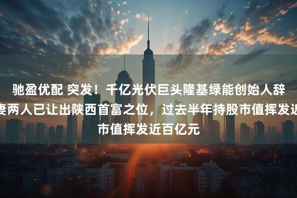 驰盈优配 突发！千亿光伏巨头隆基绿能创始人辞任，夫妻两人已让出陕西首富之位，过去半年持股市值挥发近百亿元