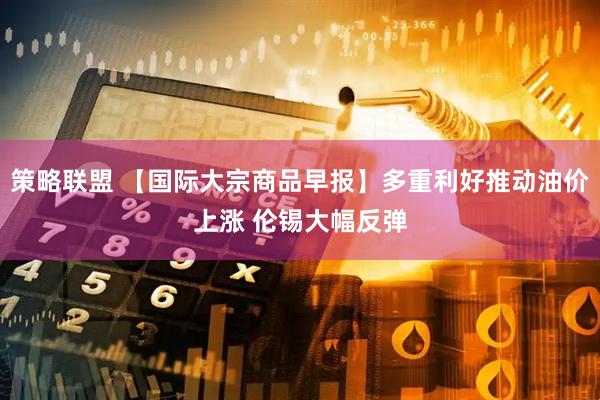 策略联盟 【国际大宗商品早报】多重利好推动油价上涨 伦锡大幅反弹