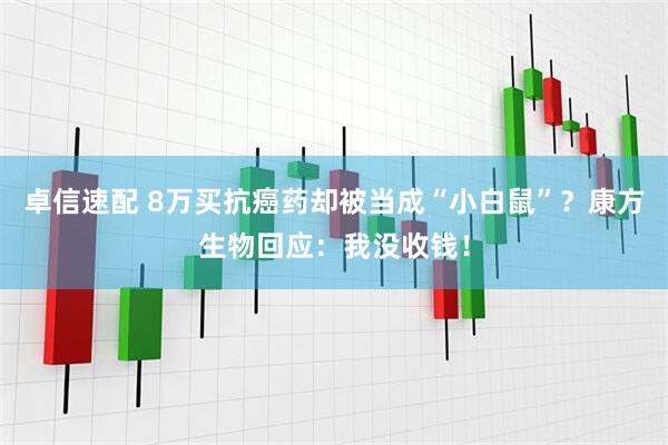 卓信速配 8万买抗癌药却被当成“小白鼠”？康方生物回应：我没收钱！