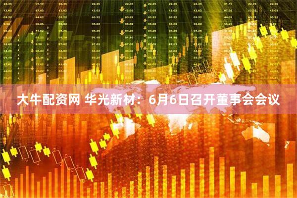 大牛配资网 华光新材：6月6日召开董事会会议