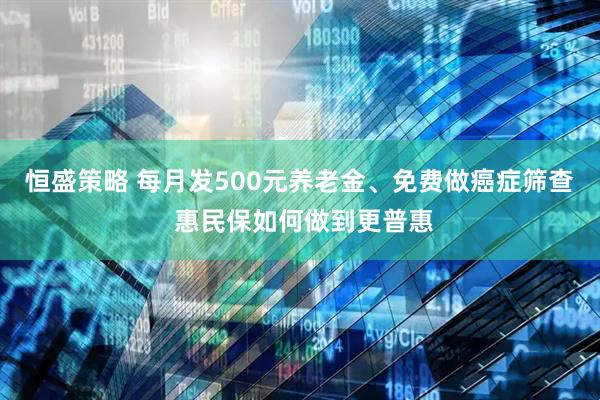 恒盛策略 每月发500元养老金、免费做癌症筛查 惠民保如何做到更普惠