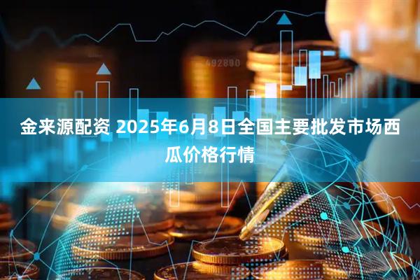 金来源配资 2025年6月8日全国主要批发市场西瓜价格行情