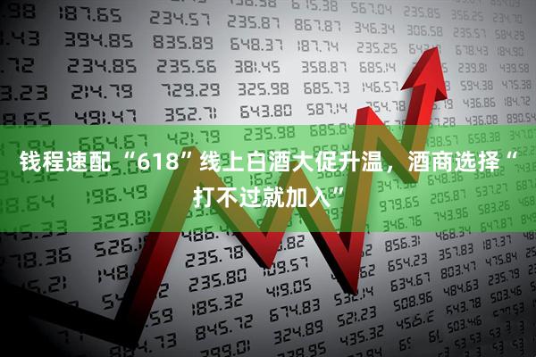 钱程速配 “618”线上白酒大促升温，酒商选择“打不过就加入”
