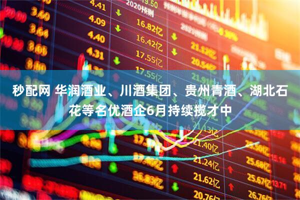 秒配网 华润酒业、川酒集团、贵州青酒、湖北石花等名优酒企6月持续揽才中