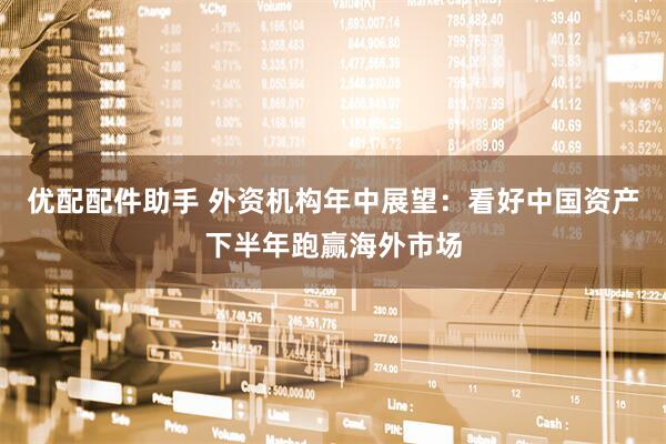 优配配件助手 外资机构年中展望：看好中国资产下半年跑赢海外市场