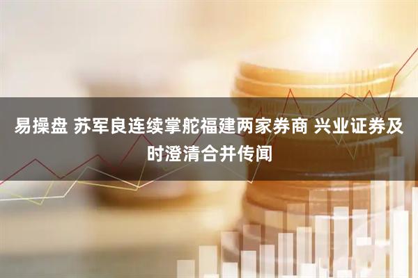 易操盘 苏军良连续掌舵福建两家券商 兴业证券及时澄清合并传闻