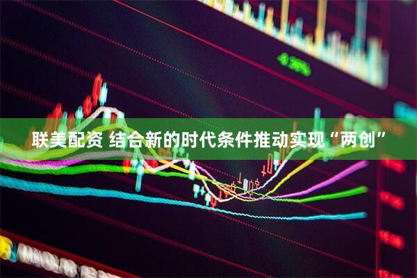 联美配资 结合新的时代条件推动实现“两创”
