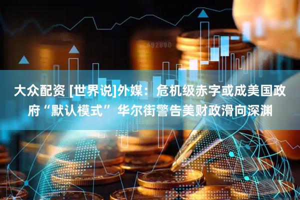 大众配资 [世界说]外媒：危机级赤字或成美国政府“默认模式” 华尔街警告美财政滑向深渊
