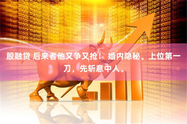 股融贷 后来者他又争又抢！ 婚内隐秘。上位第一刀，先斩意中人。