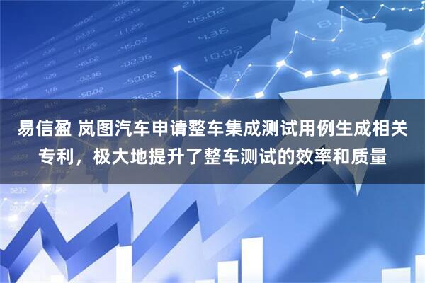 易信盈 岚图汽车申请整车集成测试用例生成相关专利，极大地提升了整车测试的效率和质量