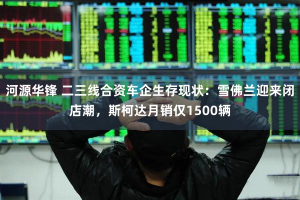 河源华锋 二三线合资车企生存现状：雪佛兰迎来闭店潮，斯柯达月销仅1500辆