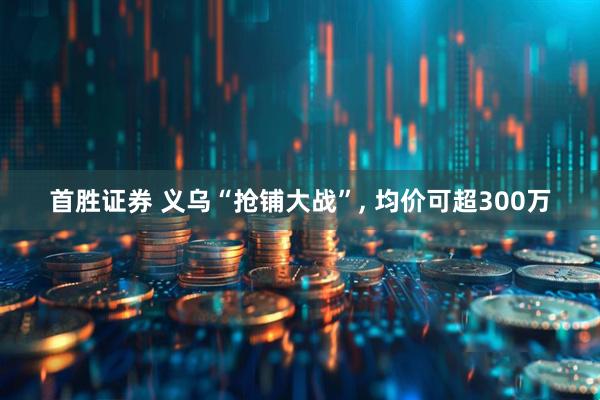 首胜证券 义乌“抢铺大战”, 均价可超300万