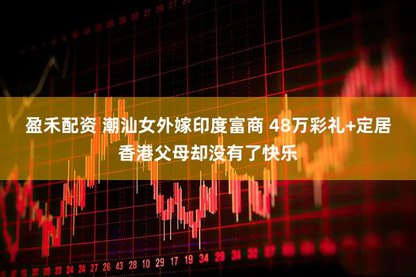 盈禾配资 潮汕女外嫁印度富商 48万彩礼+定居香港父母却没有了快乐