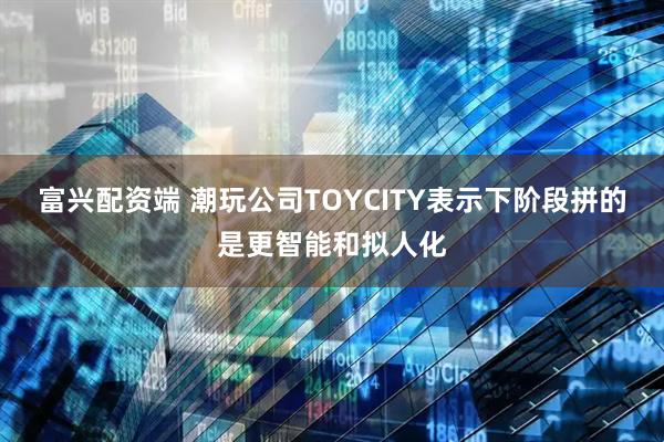 富兴配资端 潮玩公司TOYCITY表示下阶段拼的是更智能和拟人化