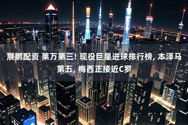 展鹏配资 莱万第三! 现役巨星进球排行榜, 本泽马第五, 梅西正接近C罗