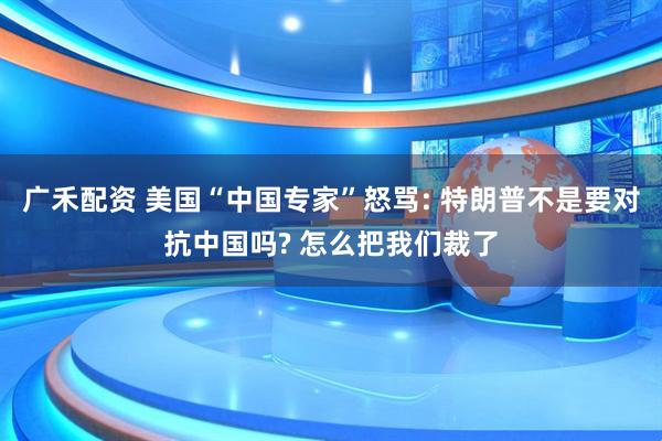 广禾配资 美国“中国专家”怒骂: 特朗普不是要对抗中国吗? 怎么把我们裁了