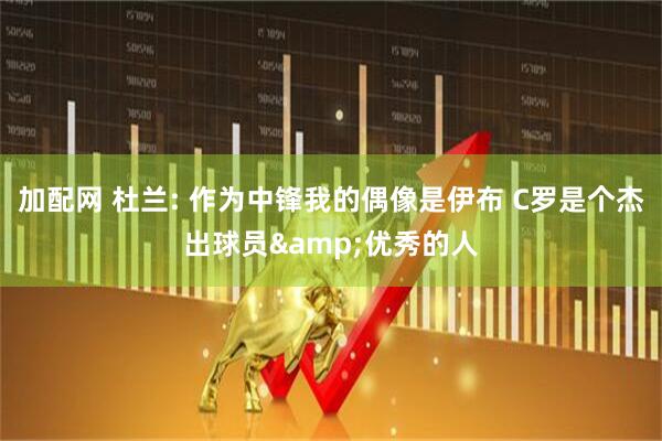 加配网 杜兰: 作为中锋我的偶像是伊布 C罗是个杰出球员&优秀的人