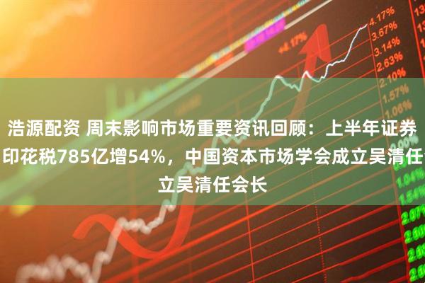 浩源配资 周末影响市场重要资讯回顾：上半年证券交易印花税785亿增54%，中国资本市场学会成立吴清任会长