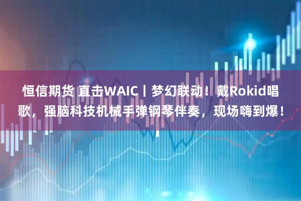 恒信期货 直击WAIC丨梦幻联动！戴Rokid唱歌，强脑科技机械手弹钢琴伴奏，现场嗨到爆！