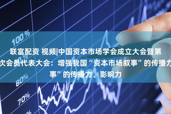 联富配资 视频|中国资本市场学会成立大会暨第一届第一次会员代表大会：增强我国“资本市场叙事”的传播力、影响力