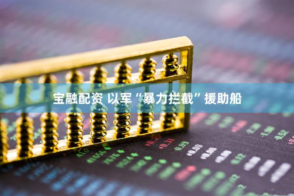 宝融配资 以军“暴力拦截”援助船