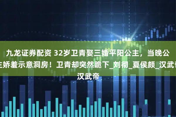 九龙证券配资 32岁卫青娶三婚平阳公主，当晚公主娇羞示意洞房！卫青却突然跪下_刘彻_夏侯颇_汉武帝