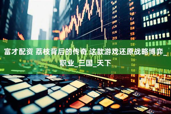 富才配资 荔枝背后的传奇 这款游戏还原战略博弈_职业_三国_天下