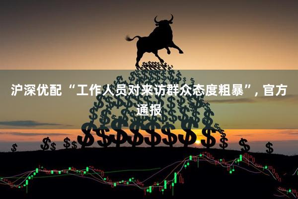 沪深优配 “工作人员对来访群众态度粗暴”, 官方通报