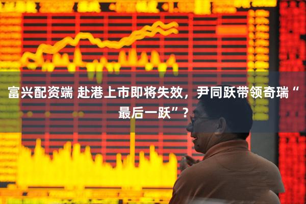 富兴配资端 赴港上市即将失效，尹同跃带领奇瑞“最后一跃”？