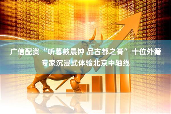 广信配资 “听暮鼓晨钟 品古都之脊” 十位外籍专家沉浸式体验北京中轴线