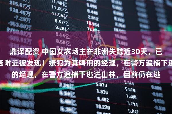 鼎泽配资 中国女农场主在非洲失踪近30天，已确认遇害，遗体在机场附近被发现！嫌犯为其聘用的经理，在警方追捕下逃进山林，目前仍在逃