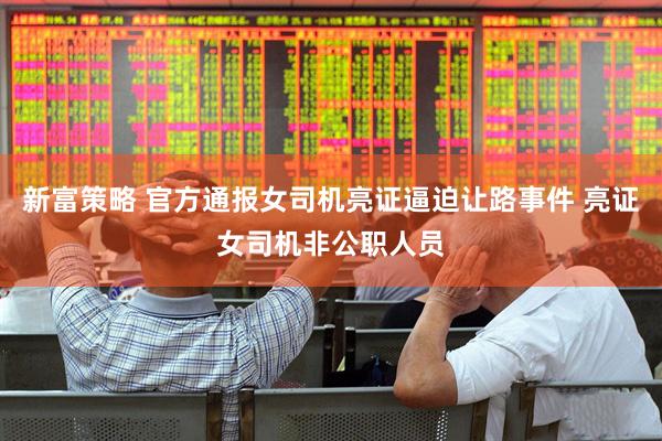 新富策略 官方通报女司机亮证逼迫让路事件 亮证女司机非公职人员