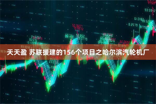 天天盈 苏联援建的156个项目之哈尔滨汽轮机厂