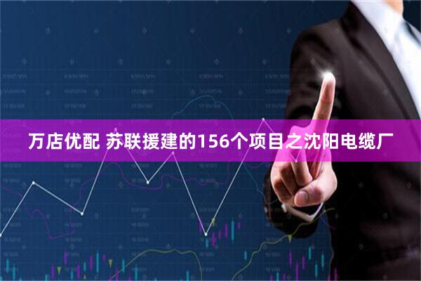 万店优配 苏联援建的156个项目之沈阳电缆厂