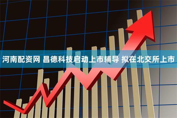 河南配资网 昌德科技启动上市辅导 拟在北交所上市