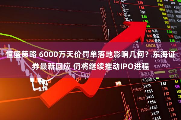 恒盛策略 6000万天价罚单落地影响几何？东海证券最新回应 仍将继续推动IPO进程