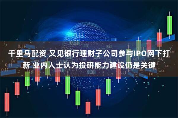 千里马配资 又见银行理财子公司参与IPO网下打新 业内人士认为投研能力建设仍是关键