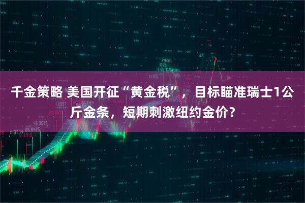 千金策略 美国开征“黄金税”，目标瞄准瑞士1公斤金条，短期刺激纽约金价？