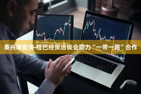 泰兴隆配资 桂巴经贸洽谈会助力“一带一路”合作