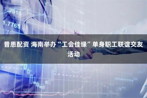 普患配资 海南举办“工会佳缘”单身职工联谊交友活动