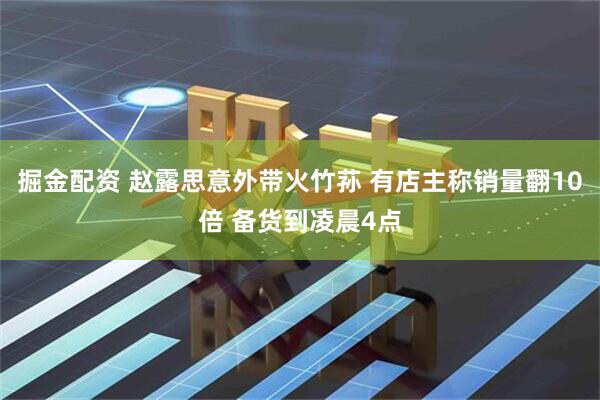 掘金配资 赵露思意外带火竹荪 有店主称销量翻10倍 备货到凌晨4点