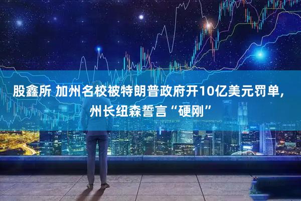 股鑫所 加州名校被特朗普政府开10亿美元罚单, 州长纽森誓言“硬刚”