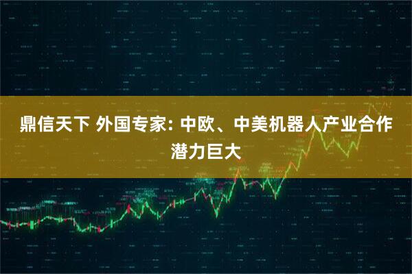 鼎信天下 外国专家: 中欧、中美机器人产业合作潜力巨大