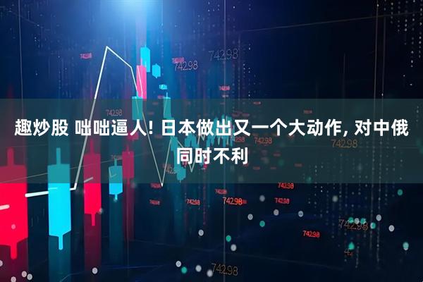 趣炒股 咄咄逼人! 日本做出又一个大动作, 对中俄同时不利