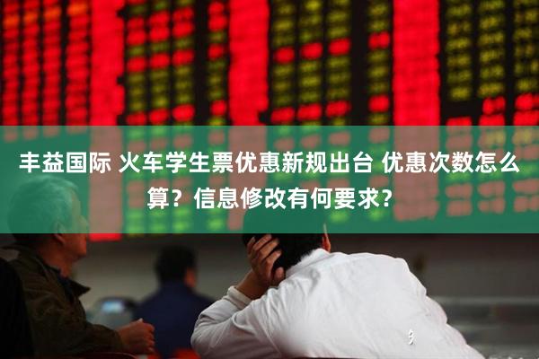 丰益国际 火车学生票优惠新规出台 优惠次数怎么算？信息修改有何要求？