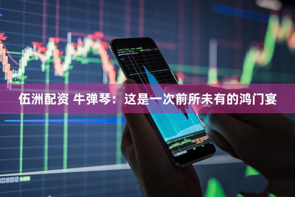伍洲配资 牛弹琴：这是一次前所未有的鸿门宴