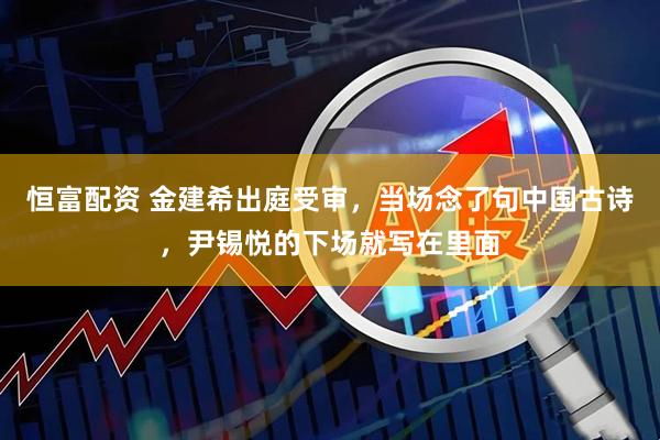 恒富配资 金建希出庭受审，当场念了句中国古诗，尹锡悦的下场就写在里面