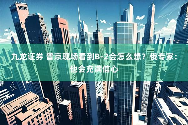 九龙证券 普京现场看到B-2会怎么想？俄专家：他会充满信心